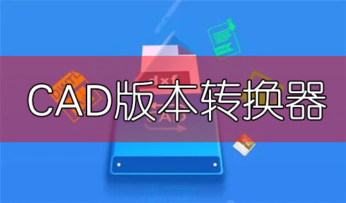 CAD版本轉換器免費下載大全_CAD轉換器免費版_CAD圖紙高低版本轉換器[合集]